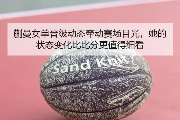 蒯曼女单晋级动态牵动赛场目光，她的状态变化比比分更值得细看